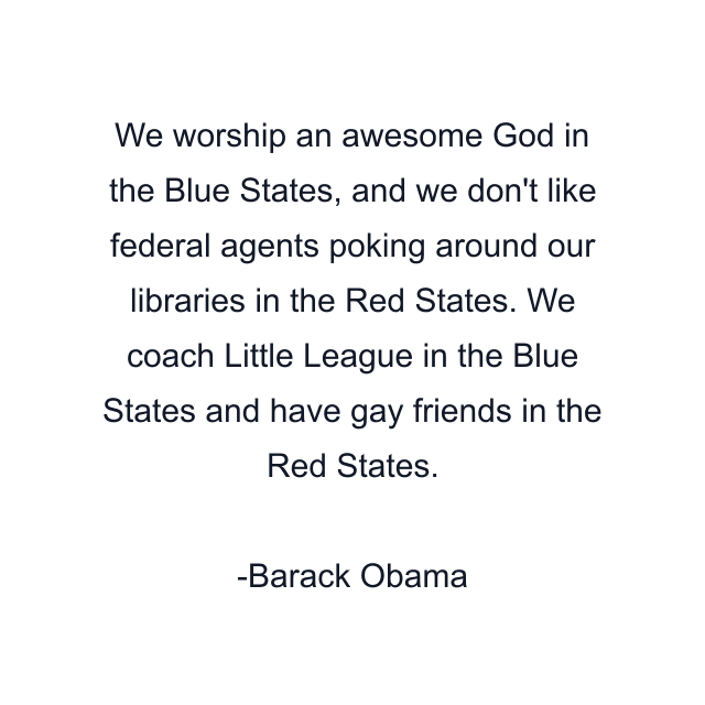 We worship an awesome God in the Blue States, and we don't like federal agents poking around our libraries in the Red States. We coach Little League in the Blue States and have gay friends in the Red States.