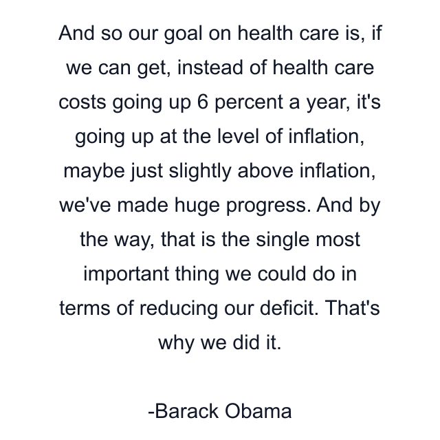 And so our goal on health care is, if we can get, instead of health care costs going up 6 percent a year, it's going up at the level of inflation, maybe just slightly above inflation, we've made huge progress. And by the way, that is the single most important thing we could do in terms of reducing our deficit. That's why we did it.