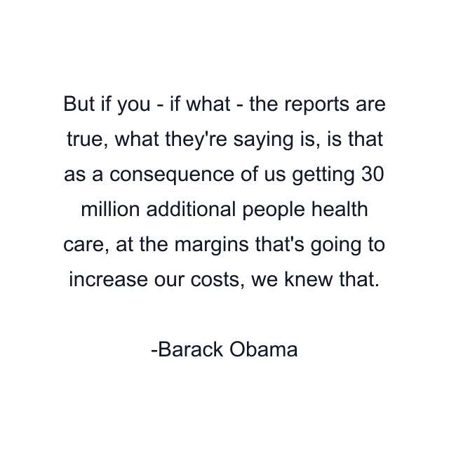 But if you - if what - the reports are true, what they're saying is, is that as a consequence of us getting 30 million additional people health care, at the margins that's going to increase our costs, we knew that.