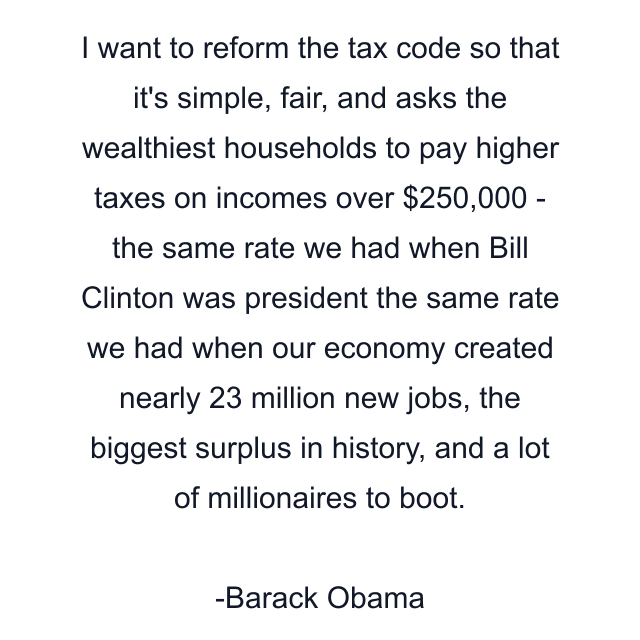 I want to reform the tax code so that it's simple, fair, and asks the wealthiest households to pay higher taxes on incomes over $250,000 - the same rate we had when Bill Clinton was president the same rate we had when our economy created nearly 23 million new jobs, the biggest surplus in history, and a lot of millionaires to boot.