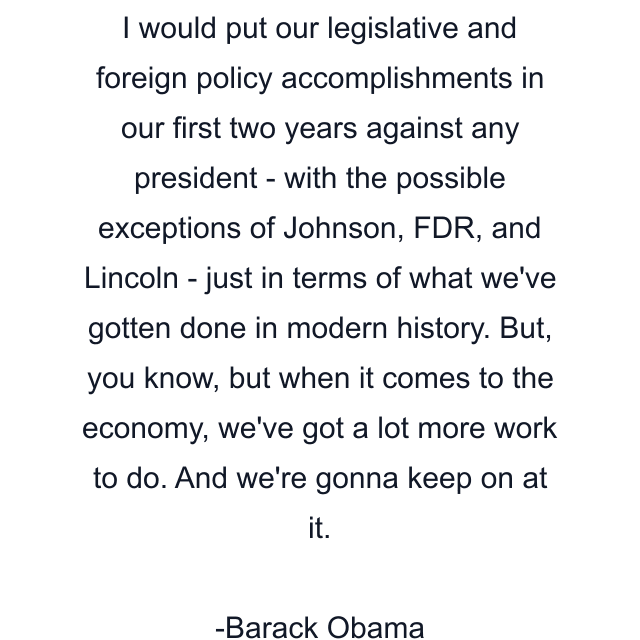 I would put our legislative and foreign policy accomplishments in our first two years against any president - with the possible exceptions of Johnson, FDR, and Lincoln - just in terms of what we've gotten done in modern history. But, you know, but when it comes to the economy, we've got a lot more work to do. And we're gonna keep on at it.