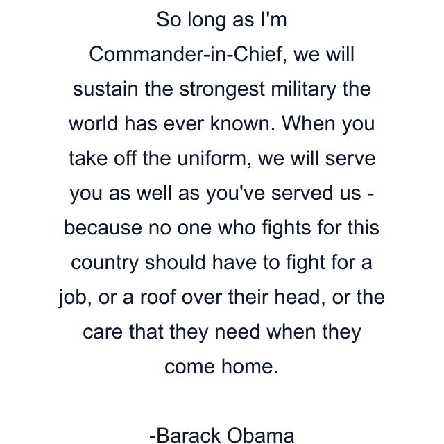 So long as I'm Commander-in-Chief, we will sustain the strongest military the world has ever known. When you take off the uniform, we will serve you as well as you've served us - because no one who fights for this country should have to fight for a job, or a roof over their head, or the care that they need when they come home.