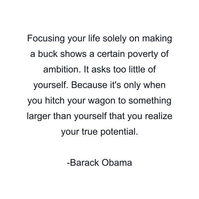 Focusing your life solely on making a buck shows a certain poverty of ambition. It asks too little of yourself. Because it's only when you hitch your wagon to something larger than yourself that you realize your true potential.