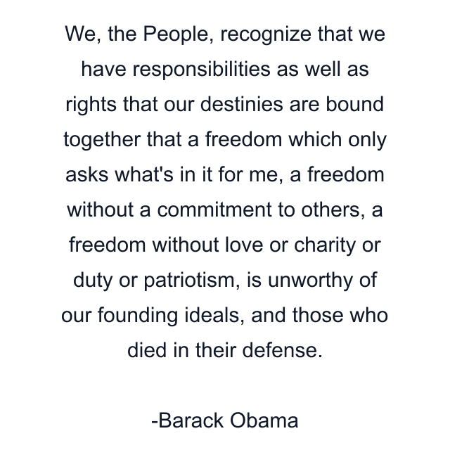 We, the People, recognize that we have responsibilities as well as rights that our destinies are bound together that a freedom which only asks what's in it for me, a freedom without a commitment to others, a freedom without love or charity or duty or patriotism, is unworthy of our founding ideals, and those who died in their defense.