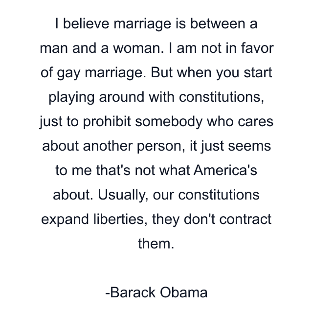 I believe marriage is between a man and a woman. I am not in favor of gay marriage. But when you start playing around with constitutions, just to prohibit somebody who cares about another person, it just seems to me that's not what America's about. Usually, our constitutions expand liberties, they don't contract them.