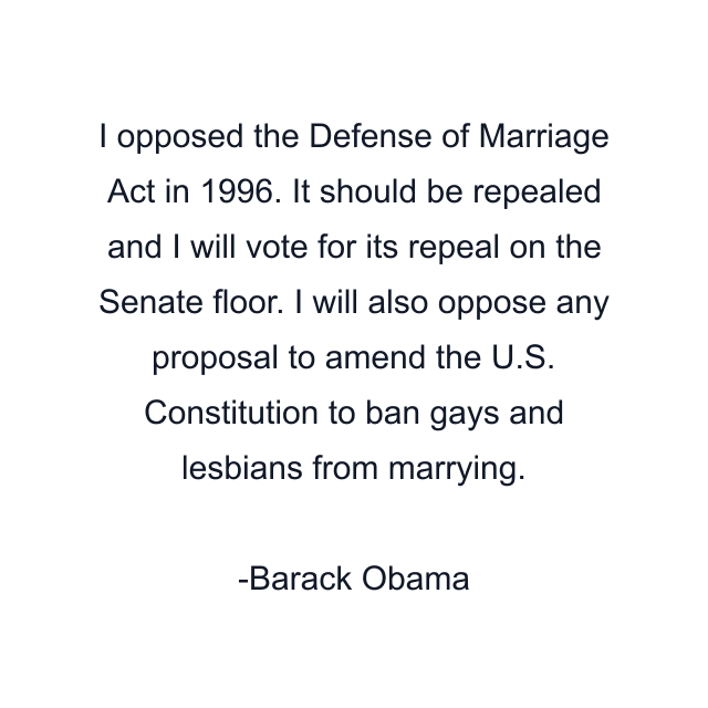 I opposed the Defense of Marriage Act in 1996. It should be repealed and I will vote for its repeal on the Senate floor. I will also oppose any proposal to amend the U.S. Constitution to ban gays and lesbians from marrying.