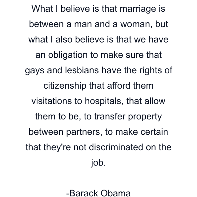 What I believe is that marriage is between a man and a woman, but what I also believe is that we have an obligation to make sure that gays and lesbians have the rights of citizenship that afford them visitations to hospitals, that allow them to be, to transfer property between partners, to make certain that they're not discriminated on the job.