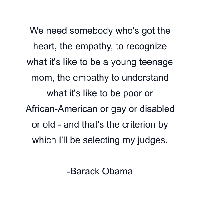 We need somebody who's got the heart, the empathy, to recognize what it's like to be a young teenage mom, the empathy to understand what it's like to be poor or African-American or gay or disabled or old - and that's the criterion by which I'll be selecting my judges.