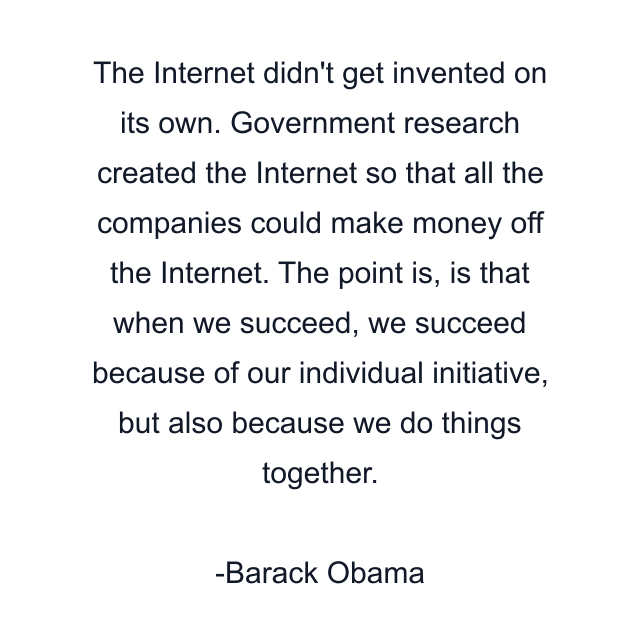 The Internet didn't get invented on its own. Government research created the Internet so that all the companies could make money off the Internet. The point is, is that when we succeed, we succeed because of our individual initiative, but also because we do things together.