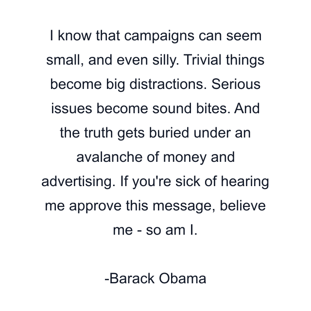 I know that campaigns can seem small, and even silly. Trivial things become big distractions. Serious issues become sound bites. And the truth gets buried under an avalanche of money and advertising. If you're sick of hearing me approve this message, believe me - so am I.