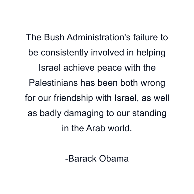 The Bush Administration's failure to be consistently involved in helping Israel achieve peace with the Palestinians has been both wrong for our friendship with Israel, as well as badly damaging to our standing in the Arab world.