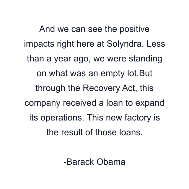 And we can see the positive impacts right here at Solyndra. Less than a year ago, we were standing on what was an empty lot.But through the Recovery Act, this company received a loan to expand its operations. This new factory is the result of those loans.