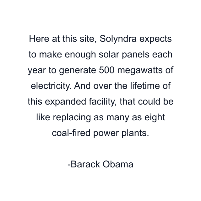 Here at this site, Solyndra expects to make enough solar panels each year to generate 500 megawatts of electricity. And over the lifetime of this expanded facility, that could be like replacing as many as eight coal-fired power plants.