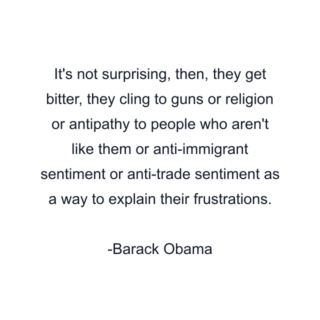 It's not surprising, then, they get bitter, they cling to guns or religion or antipathy to people who aren't like them or anti-immigrant sentiment or anti-trade sentiment as a way to explain their frustrations.