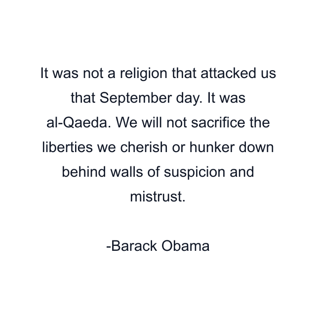 It was not a religion that attacked us that September day. It was al-Qaeda. We will not sacrifice the liberties we cherish or hunker down behind walls of suspicion and mistrust.