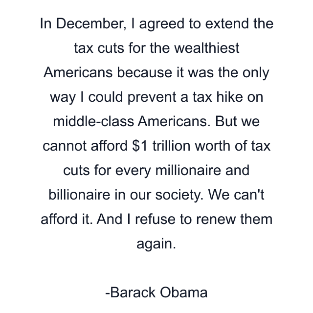 In December, I agreed to extend the tax cuts for the wealthiest Americans because it was the only way I could prevent a tax hike on middle-class Americans. But we cannot afford $1 trillion worth of tax cuts for every millionaire and billionaire in our society. We can't afford it. And I refuse to renew them again.