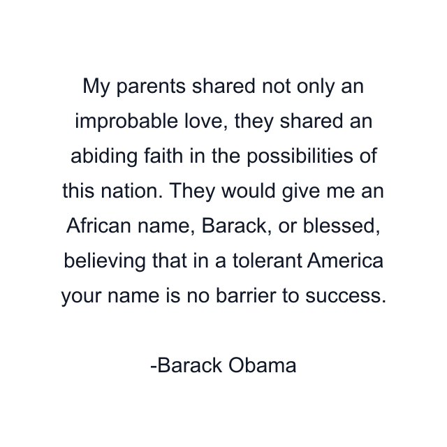 My parents shared not only an improbable love, they shared an abiding faith in the possibilities of this nation. They would give me an African name, Barack, or blessed, believing that in a tolerant America your name is no barrier to success.