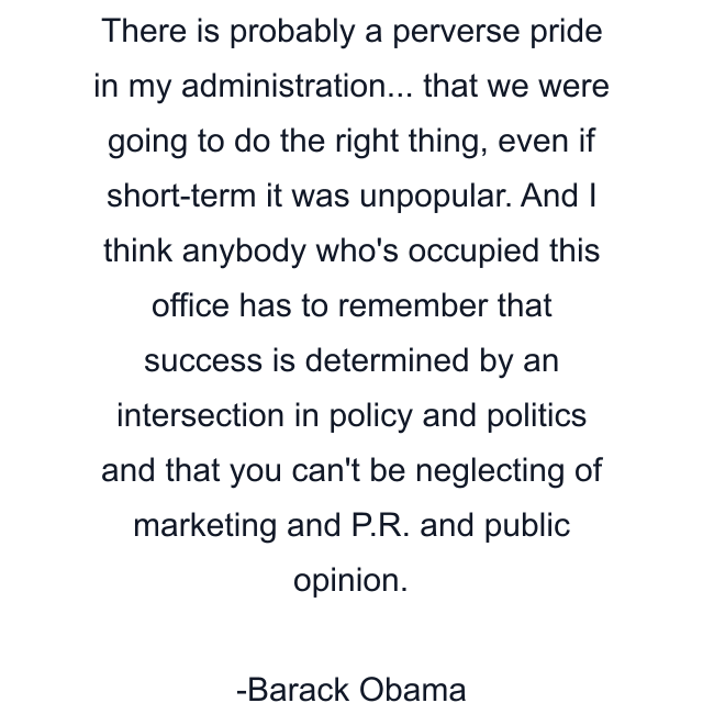 There is probably a perverse pride in my administration... that we were going to do the right thing, even if short-term it was unpopular. And I think anybody who's occupied this office has to remember that success is determined by an intersection in policy and politics and that you can't be neglecting of marketing and P.R. and public opinion.