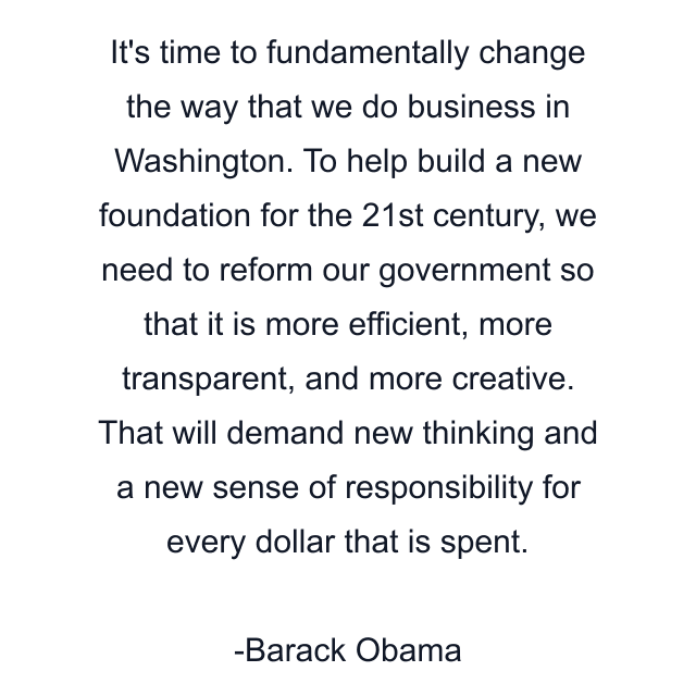 It's time to fundamentally change the way that we do business in Washington. To help build a new foundation for the 21st century, we need to reform our government so that it is more efficient, more transparent, and more creative. That will demand new thinking and a new sense of responsibility for every dollar that is spent.