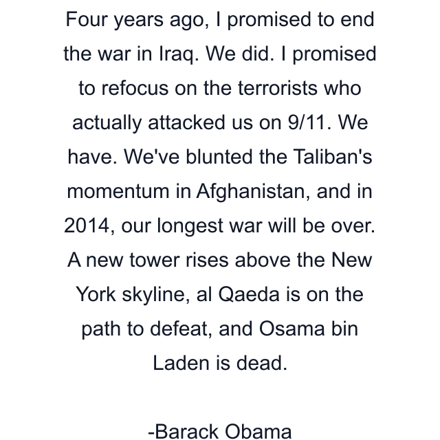 Four years ago, I promised to end the war in Iraq. We did. I promised to refocus on the terrorists who actually attacked us on 9/11. We have. We've blunted the Taliban's momentum in Afghanistan, and in 2014, our longest war will be over. A new tower rises above the New York skyline, al Qaeda is on the path to defeat, and Osama bin Laden is dead.