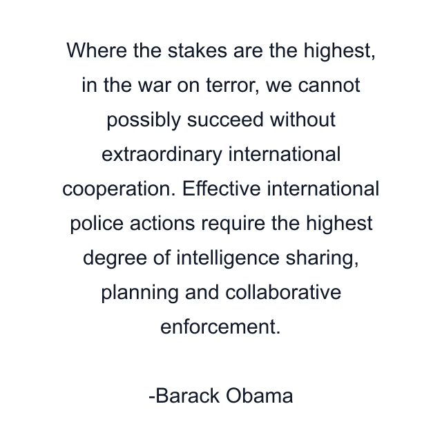 Where the stakes are the highest, in the war on terror, we cannot possibly succeed without extraordinary international cooperation. Effective international police actions require the highest degree of intelligence sharing, planning and collaborative enforcement.