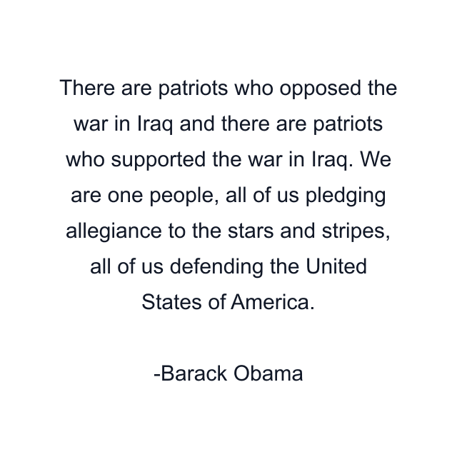 There are patriots who opposed the war in Iraq and there are patriots who supported the war in Iraq. We are one people, all of us pledging allegiance to the stars and stripes, all of us defending the United States of America.