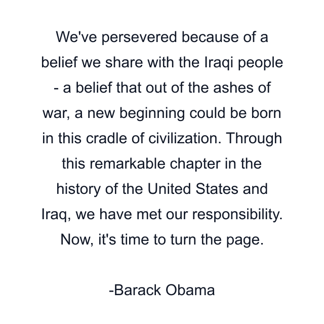 We've persevered because of a belief we share with the Iraqi people - a belief that out of the ashes of war, a new beginning could be born in this cradle of civilization. Through this remarkable chapter in the history of the United States and Iraq, we have met our responsibility. Now, it's time to turn the page.