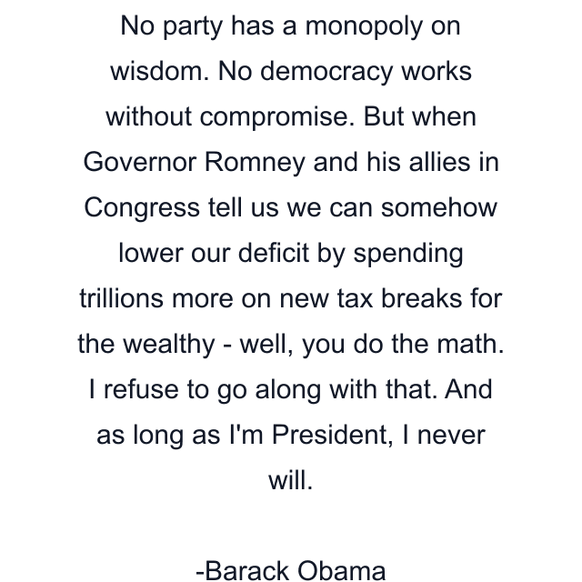 No party has a monopoly on wisdom. No democracy works without compromise. But when Governor Romney and his allies in Congress tell us we can somehow lower our deficit by spending trillions more on new tax breaks for the wealthy - well, you do the math. I refuse to go along with that. And as long as I'm President, I never will.