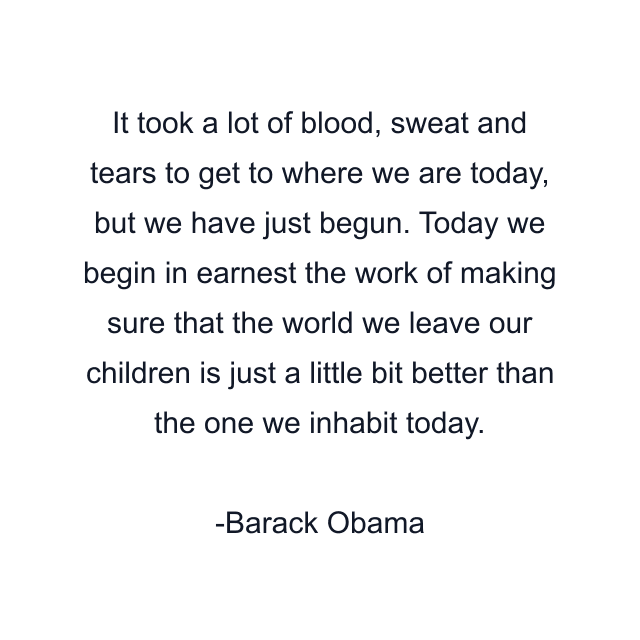 It took a lot of blood, sweat and tears to get to where we are today, but we have just begun. Today we begin in earnest the work of making sure that the world we leave our children is just a little bit better than the one we inhabit today.