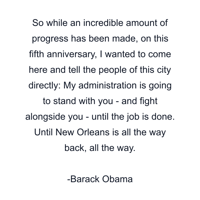 So while an incredible amount of progress has been made, on this fifth anniversary, I wanted to come here and tell the people of this city directly: My administration is going to stand with you - and fight alongside you - until the job is done. Until New Orleans is all the way back, all the way.