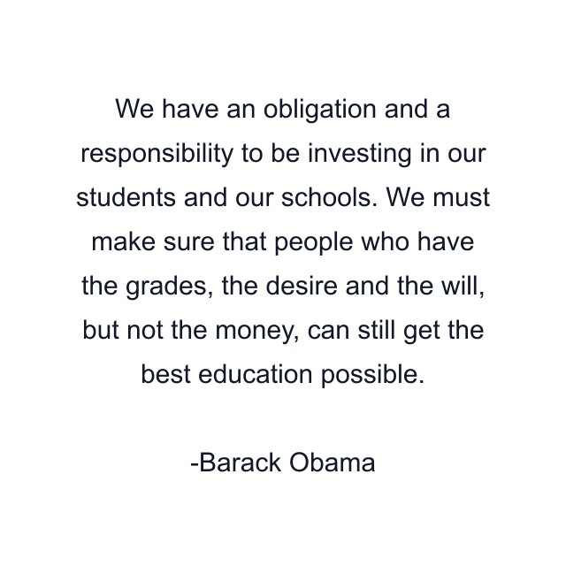 We have an obligation and a responsibility to be investing in our students and our schools. We must make sure that people who have the grades, the desire and the will, but not the money, can still get the best education possible.