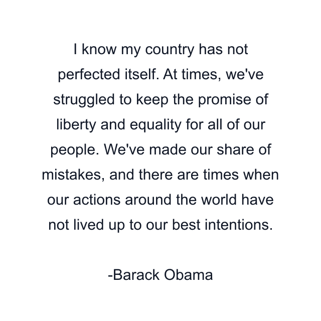 I know my country has not perfected itself. At times, we've struggled to keep the promise of liberty and equality for all of our people. We've made our share of mistakes, and there are times when our actions around the world have not lived up to our best intentions.