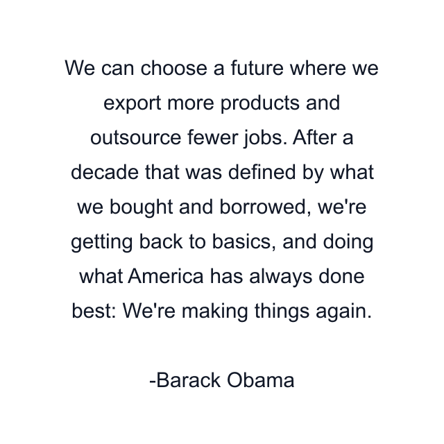 We can choose a future where we export more products and outsource fewer jobs. After a decade that was defined by what we bought and borrowed, we're getting back to basics, and doing what America has always done best: We're making things again.