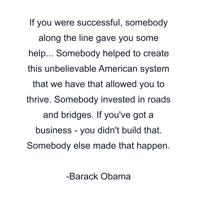 If you were successful, somebody along the line gave you some help... Somebody helped to create this unbelievable American system that we have that allowed you to thrive. Somebody invested in roads and bridges. If you've got a business - you didn't build that. Somebody else made that happen.