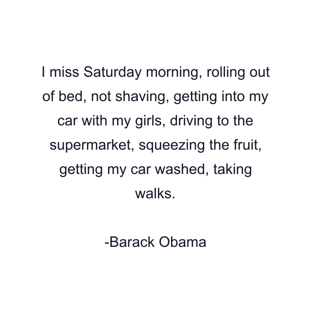 I miss Saturday morning, rolling out of bed, not shaving, getting into my car with my girls, driving to the supermarket, squeezing the fruit, getting my car washed, taking walks.