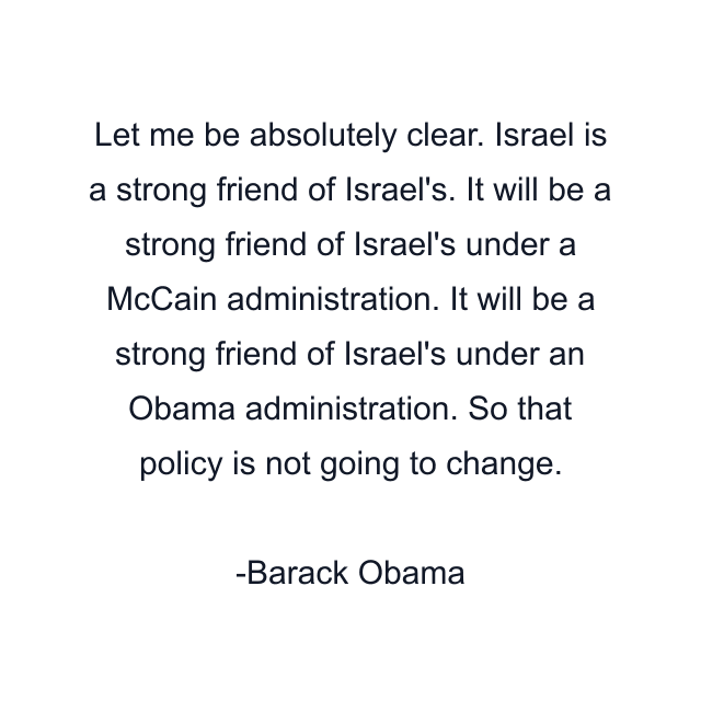 Let me be absolutely clear. Israel is a strong friend of Israel's. It will be a strong friend of Israel's under a McCain administration. It will be a strong friend of Israel's under an Obama administration. So that policy is not going to change.