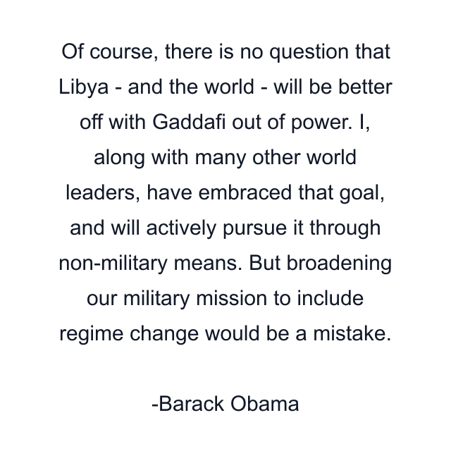 Of course, there is no question that Libya - and the world - will be better off with Gaddafi out of power. I, along with many other world leaders, have embraced that goal, and will actively pursue it through non-military means. But broadening our military mission to include regime change would be a mistake.