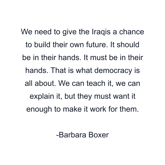 We need to give the Iraqis a chance to build their own future. It should be in their hands. It must be in their hands. That is what democracy is all about. We can teach it, we can explain it, but they must want it enough to make it work for them.