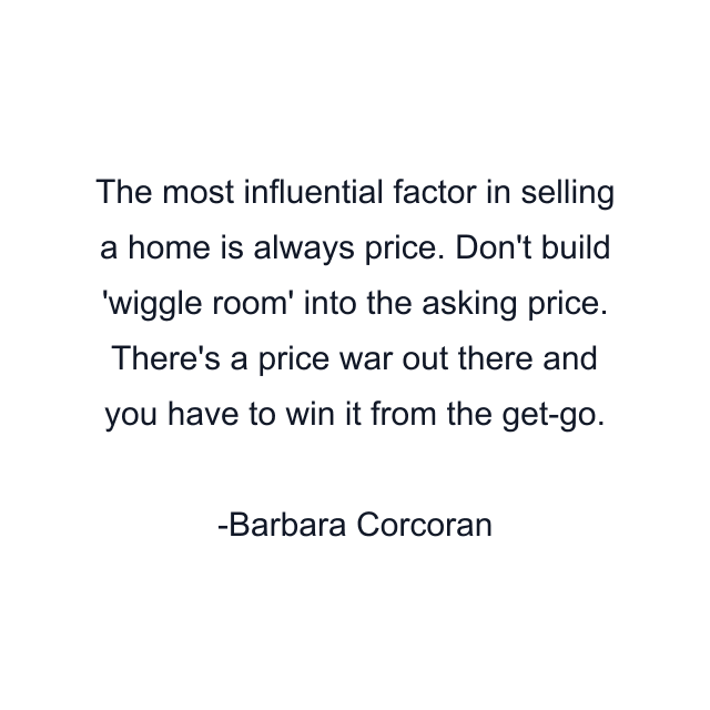 The most influential factor in selling a home is always price. Don't build 'wiggle room' into the asking price. There's a price war out there and you have to win it from the get-go.