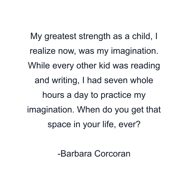 My greatest strength as a child, I realize now, was my imagination. While every other kid was reading and writing, I had seven whole hours a day to practice my imagination. When do you get that space in your life, ever?