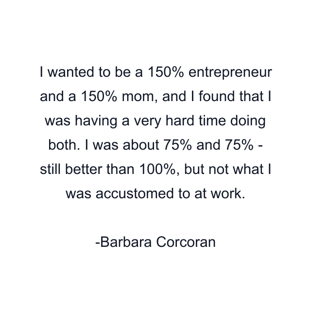 I wanted to be a 150% entrepreneur and a 150% mom, and I found that I was having a very hard time doing both. I was about 75% and 75% - still better than 100%, but not what I was accustomed to at work.