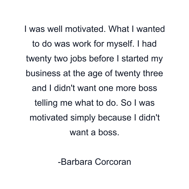 I was well motivated. What I wanted to do was work for myself. I had twenty two jobs before I started my business at the age of twenty three and I didn't want one more boss telling me what to do. So I was motivated simply because I didn't want a boss.