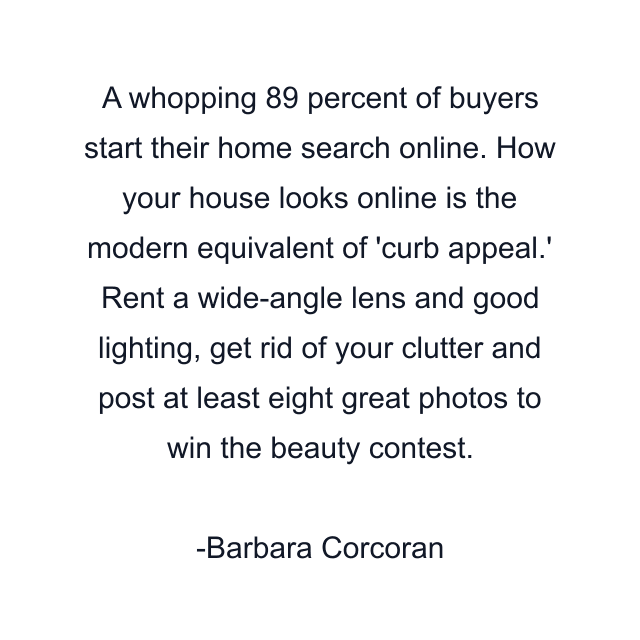 A whopping 89 percent of buyers start their home search online. How your house looks online is the modern equivalent of 'curb appeal.' Rent a wide-angle lens and good lighting, get rid of your clutter and post at least eight great photos to win the beauty contest.