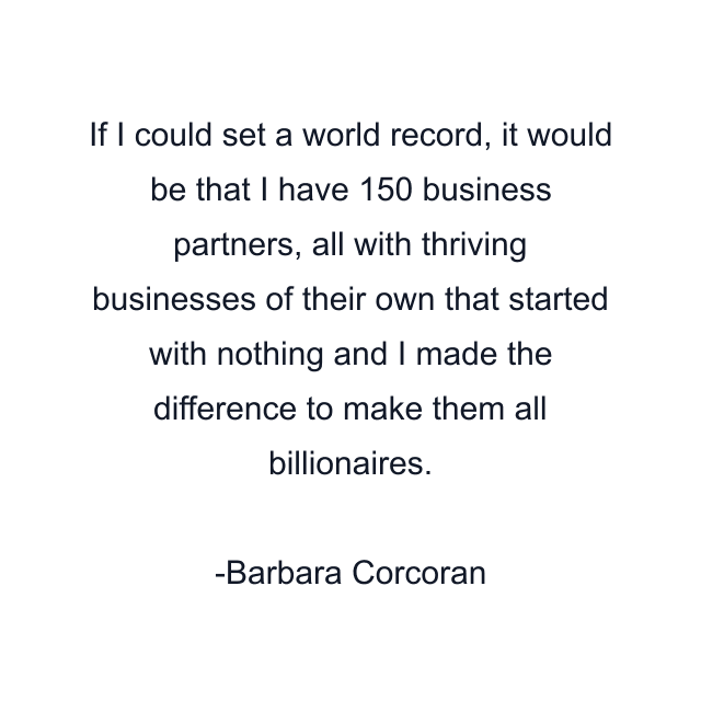 If I could set a world record, it would be that I have 150 business partners, all with thriving businesses of their own that started with nothing and I made the difference to make them all billionaires.