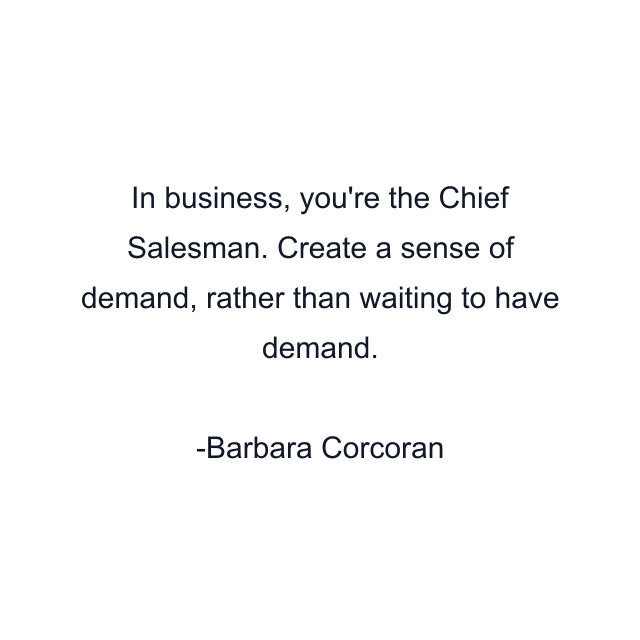 In business, you're the Chief Salesman. Create a sense of demand, rather than waiting to have demand.