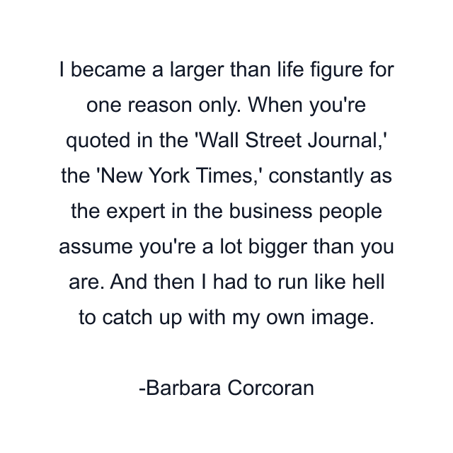 I became a larger than life figure for one reason only. When you're quoted in the 'Wall Street Journal,' the 'New York Times,' constantly as the expert in the business people assume you're a lot bigger than you are. And then I had to run like hell to catch up with my own image.