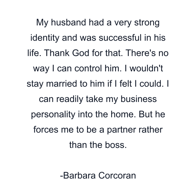 My husband had a very strong identity and was successful in his life. Thank God for that. There's no way I can control him. I wouldn't stay married to him if I felt I could. I can readily take my business personality into the home. But he forces me to be a partner rather than the boss.