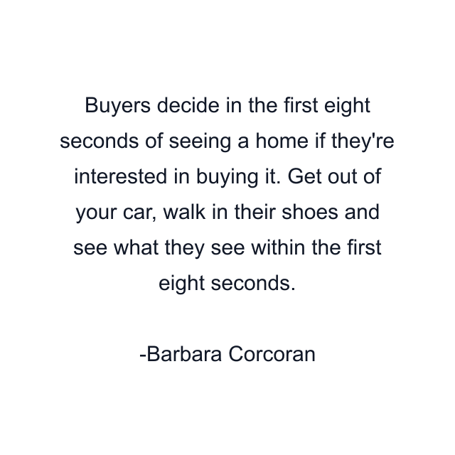 Buyers decide in the first eight seconds of seeing a home if they're interested in buying it. Get out of your car, walk in their shoes and see what they see within the first eight seconds.