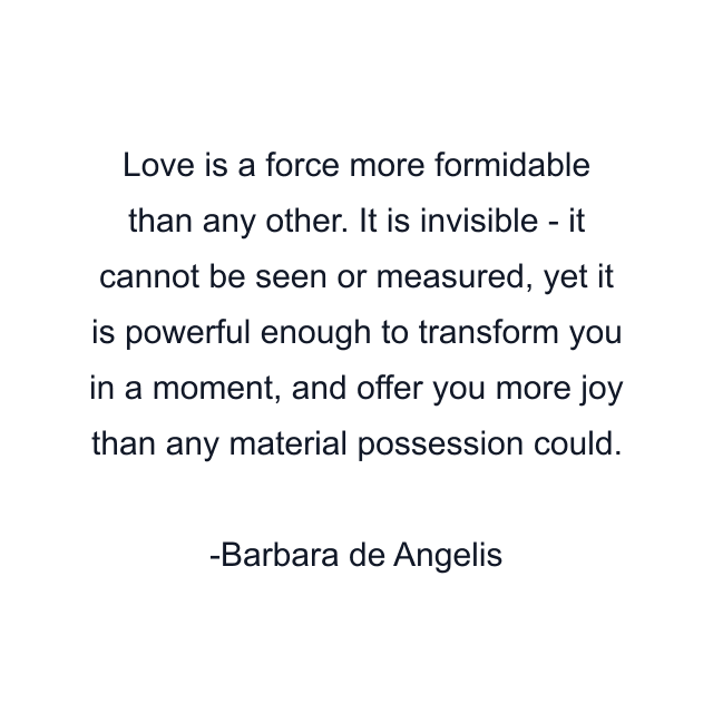 Love is a force more formidable than any other. It is invisible - it cannot be seen or measured, yet it is powerful enough to transform you in a moment, and offer you more joy than any material possession could.