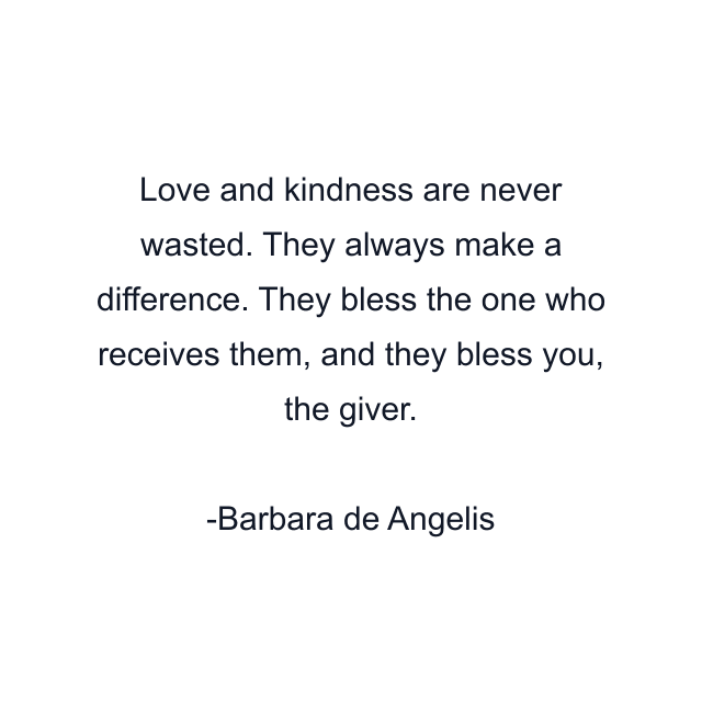 Love and kindness are never wasted. They always make a difference. They bless the one who receives them, and they bless you, the giver.